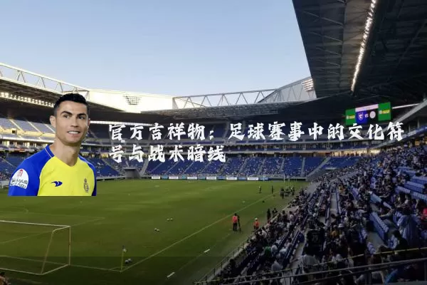 官方吉祥物：足球赛事中的文化符号与战术暗线