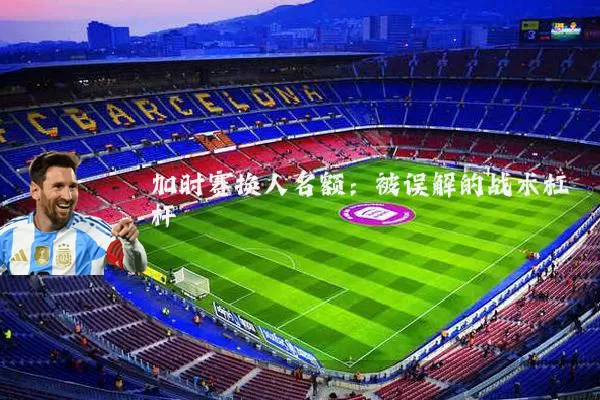 加时赛换人名额:被误解的战术杠杆