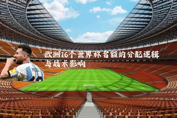 欧洲16个世界杯名额的分配逻辑与战术影响